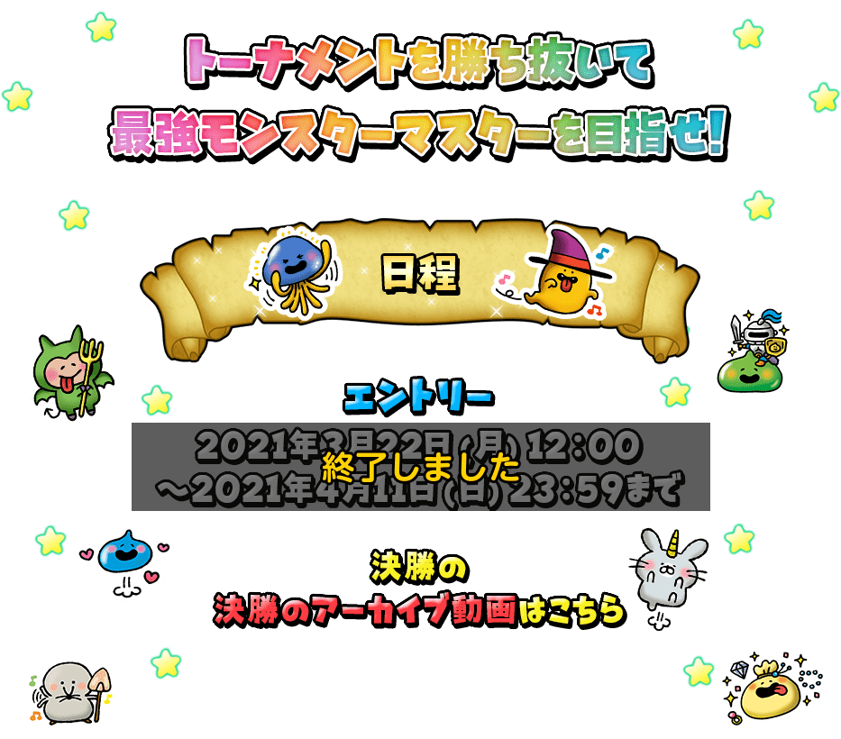 トーナメントを勝ち抜いて最強モンスターマスターを目指せ! 日程 エントリー：2021年3月22日(月)12:00～2021年4月11日(日)23:59まで ベスト16以降の試合は2021年5月に予定している生放送番組内で開催いたします。