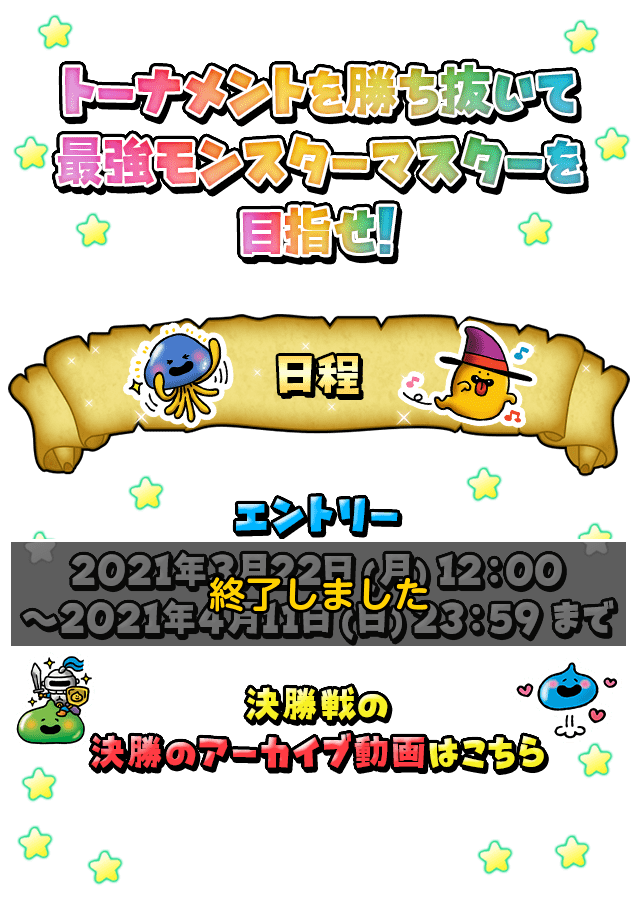 トーナメントを勝ち抜いて最強モンスターマスターを目指せ! 日程 エントリー：2021年3月22日(月)12:00～2021年4月11日(日)23:59まで ベスト16以降の試合は2021年5月に予定している生放送番組内で開催いたします。