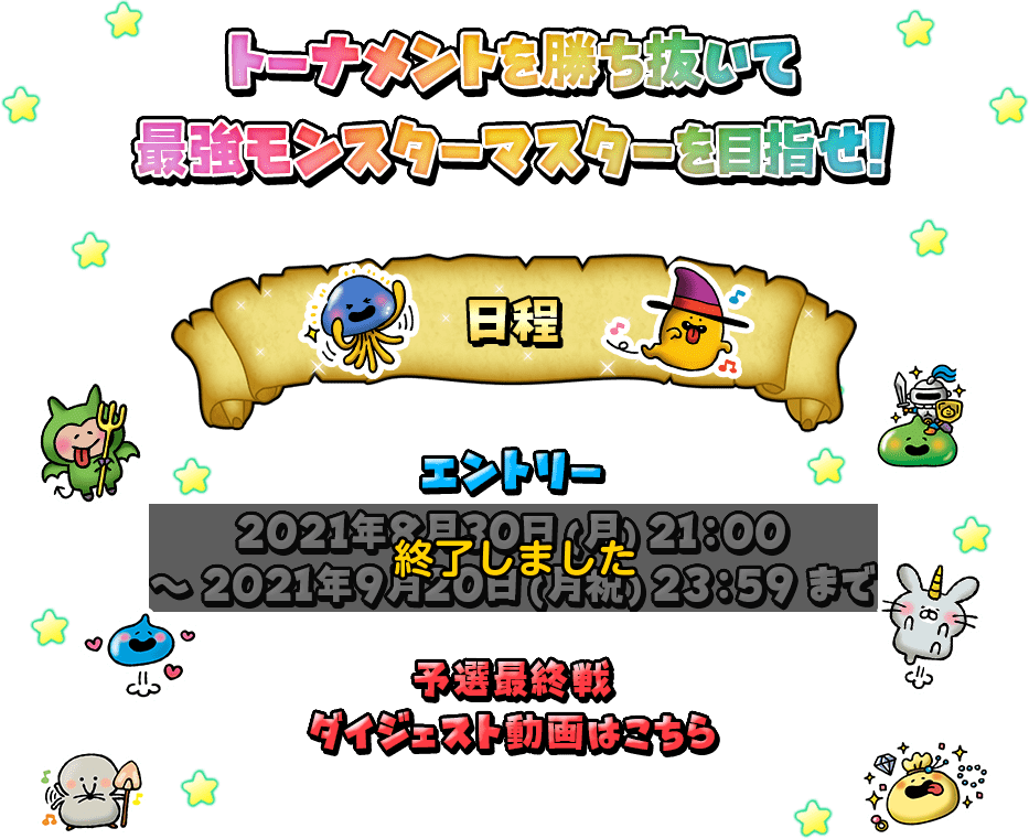 トーナメントを勝ち抜いて最強モンスターマスターを目指せ! 日程 エントリー：2021年3月22日(月)12:00～2021年4月11日(日)23:59まで ベスト16以降の試合は2021年5月に予定している生放送番組内で開催いたします。