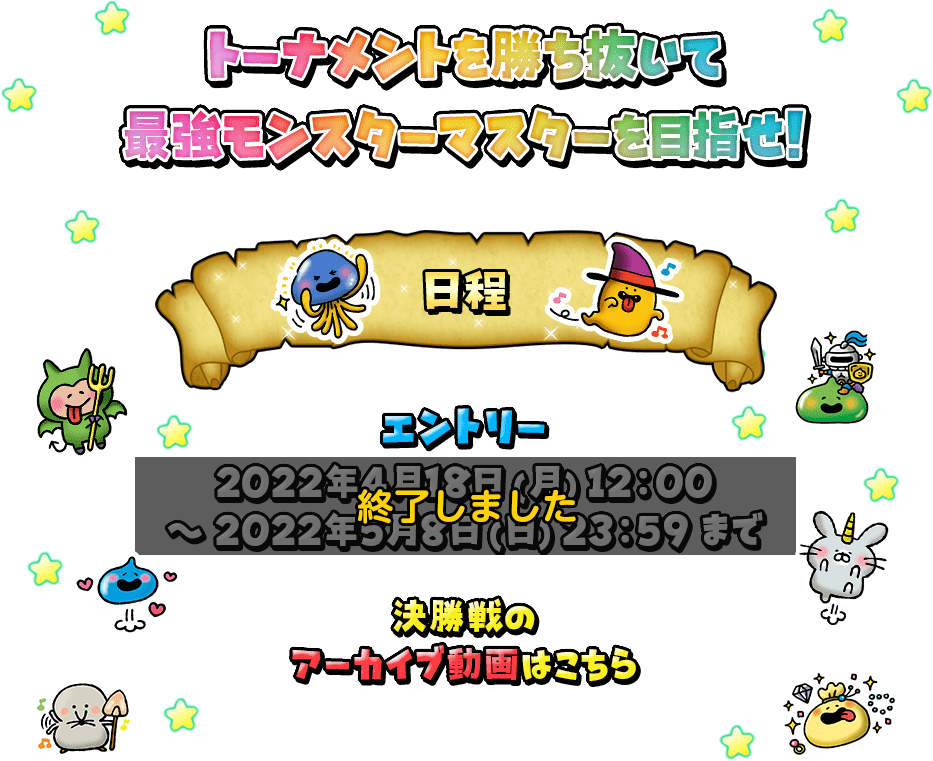 トーナメントを勝ち抜いて最強モンスターマスターを目指せ! 日程 エントリー：2021年4月18日(月)12:00～2021年5月8日(日)23:59まで 決勝戦は5月に予定している闘技場生放送番組内で開催いたします。