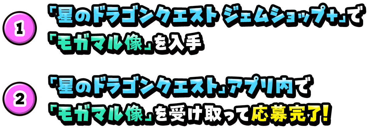 ①「星のドラゴンクエスト ジェムショップ+」で「モガマル像」を入手②「星のドラゴンクエスト」アプリ内で「モガマル像」を受け取って応募完了!