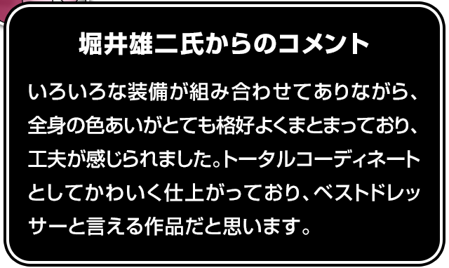 堀井雄二氏からのコメント いろいろな装備が組み合わせてありながら、全身の色あいがとても格好よくまとまっており、工夫が感じられました。トータルコーディネートとしてかわいく仕上がっており、ベストドレッサーと言える作品だと思います。