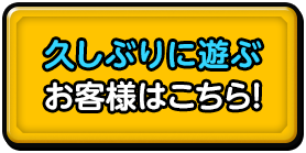 久しぶりに遊ぶ お客様はこちら!