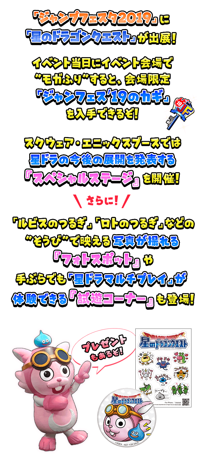 イベント当日にイベント会場で“モガふり”すると、会場限定「ジャンフェス’19のカギ」を入手できるぞ！スクウェア・エニックスブースでは星ドラの今後の展開を発表する『スペシャルステージ』を開催！さらに「ルビスのつるぎ」「ロトのつるぎ」などの“そうび”で映える写真が撮れる『フォトスポット』や手ぶらでも「星ドラマルチプレイ」が体験できる『試遊コーナー』も登場！