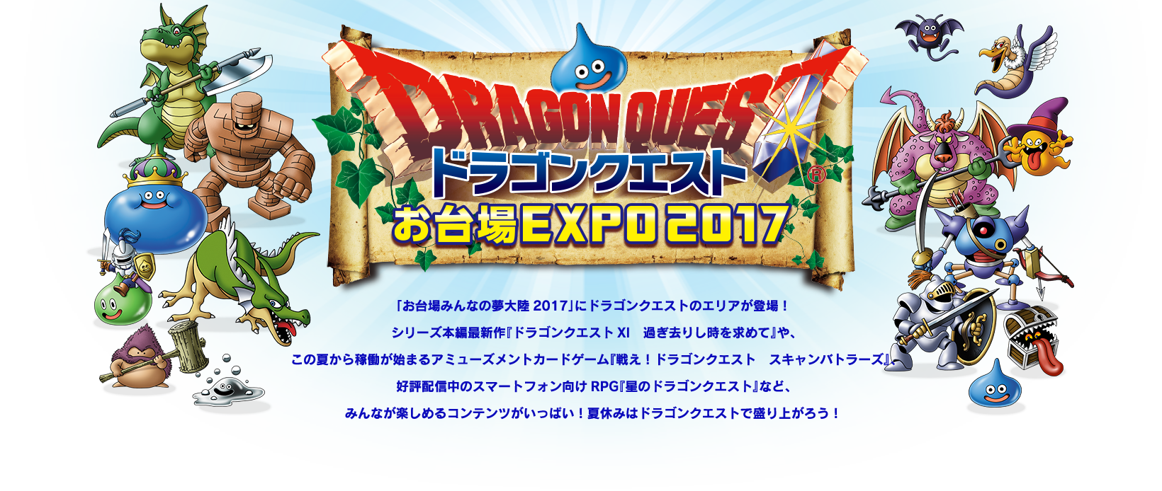 「お台場みんなの夢大陸2017」にドラゴンクエストのエリアが登場！
シリーズ本編最新作『ドラゴンクエストXI　過ぎ去りし時を求めて』や、
この夏から稼働が始まるアミューズメントカードゲーム
『戦え！ドラゴンクエスト　スキャンバトラーズ』、
好評配信中のスマートフォン向けRPG『星のドラゴンクエスト』など、
みんなが楽しめるコンテンツがいっぱい！
夏休みはドラゴンクエストで盛り上がろう！