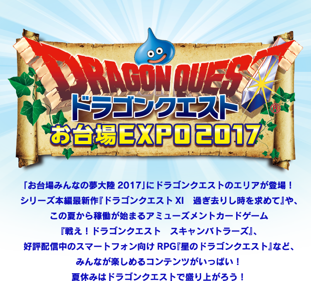 「お台場みんなの夢大陸2017」にドラゴンクエストのエリアが登場！
シリーズ本編最新作『ドラゴンクエストXI　過ぎ去りし時を求めて』や、
この夏から稼働が始まるアミューズメントカードゲーム
『戦え！ドラゴンクエスト　スキャンバトラーズ』、
好評配信中のスマートフォン向けRPG『星のドラゴンクエスト』など、
みんなが楽しめるコンテンツがいっぱい！
夏休みはドラゴンクエストで盛り上がろう！