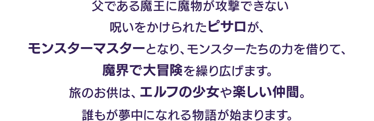 父である魔王に魔物が攻撃できない呪いをかけられたピサロが、モンスターマスターとなり、モンスターたちの力を借りて、魔界で大冒険を繰り広げます。旅のお供は、エルフの少女や楽しい仲間。誰もが夢中になれる物語が始まります。