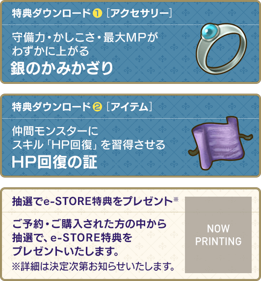 特典ダウンロード(1)[アクセサリー]守備力・かしこさ・最大ＭＰがわずかに上がる　銀のかみかざり / 特典ダウンロード(2)[アイテム]仲間モンスターにスキル「HP回復」を習得させる　HP回復の証 / 抽選でe-STORE特典をプレゼント※ ご予約・ご購入された方の中から抽選で、e-STORE特典をプレゼントいたします。※詳細は決定次第お知らせいたします。