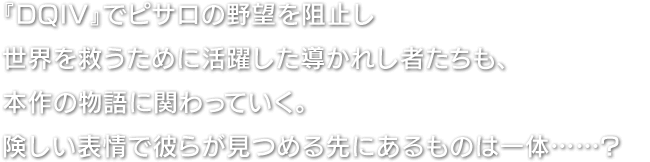 『DQIV』でピサロの野望を阻止し世界を救うために活躍した導かれし者たちも、本作の物語に関わっていく。険しい表情で彼らが見つめる先にあるものは一体……?