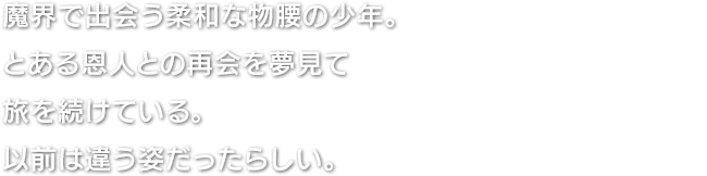 魔界で出会う柔和な物腰の少年。とある恩人との再会を夢見て旅を続けている。以前は違う姿だったらしい。