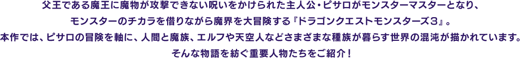 父王である魔王に魔物が攻撃できない呪いをかけられた主人公・ピサロがモンスターマスターとなり、モンスターのチカラを借りながら魔界を大冒険する『ドラゴンクエストモンスターズ３』。本作では、ピサロの冒険を軸に、人間と魔族、エルフや天空人などさまざまな種族が暮らす世界の混沌が描かれています。そんな物語を紡ぐ重要人物たちをご紹介！