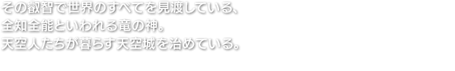 その叡智で世界のすべてを見渡している、全知全能といわれる竜の神。天空人たちが暮らす天空城を治めている。