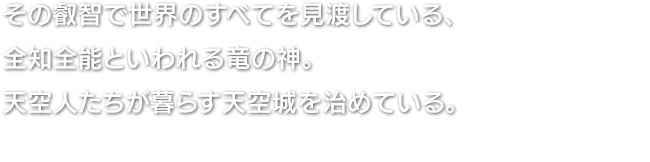 その叡智で世界のすべてを見渡している、全知全能といわれる竜の神。天空人たちが暮らす天空城を治めている。