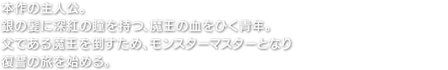 本作の主人公。銀の髪に深紅の瞳を持つ、魔王の血をひく青年。父である魔王を倒すため、モンスターマスターとなり復讐の旅を始める。