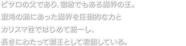 ピサロの父であり、宿敵でもある魔界の王。混沌の渦にあった魔界を圧倒的な力とカリスマ性ではじめて統一し、長きにわたって覇王として君臨している。