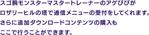 スゴ腕モンスターマスタートレーナーのアゲぴぴがロザリーヒルの塔で通信メニューの受付をしてくれます。さらに追加ダウンロードコンテンツの購入もここで行うことができます。