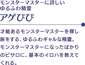 モンスターマスターに詳しいゆるふわ精霊「アゲぴぴ」　才能あるモンスターマスターを探し旅をする、ゆるふわギャルな精霊。モンスターマスターになったばかりのピサロに、基本のイロハを教えてくれる。