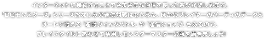 インターネットに接続することでさまざまな通信を使った遊びが楽しめます。「DQモンスターズ」シリーズおなじみの通信対戦はもちろん、ほかのプレイヤーのパーティのデータとオートで戦える「連戦クイックバトル」や「通信ショップ」もあるので、プレイスタイルにあわせて活用しモンスターマスターの腕を磨きましょう!