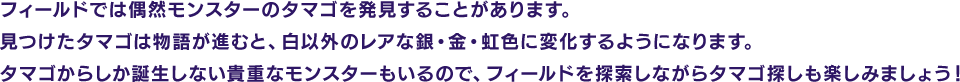 フィールドでは偶然モンスターのタマゴを発見することがあります。見つけたタマゴは物語が進むと、白以外のレアな銀・金・虹色に変化するようになります。タマゴからしか誕生しない貴重なモンスターもいるので、フィールドを探索しながらタマゴ探しも楽しみましょう！