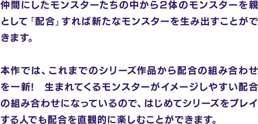 仲間にしたモンスターたちの中から2体のモンスターを親として「配合」すれば新たなモンスターを生み出すことができます。本作では、これまでのシリーズ作品から配合の組み合わせを一新!生まれてくるモンスターがイメージしやすい配合の組み合わせになっているので、はじめてシリーズをプレイする人でも配合を直観的に楽しむことができます。