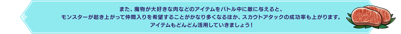 また、魔物が大好きな肉などのアイテムをバトル中に敵に与えると、モンスターが起き上がって仲間入りを希望することがかなり多くなるほか、スカウトアタックの成功率も上がります。アイテムもどんどん活用していきましょう！