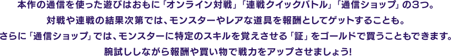 本作の通信を使った遊びはおもに「オンライン対戦」「連戦クイックバトル」「通信ショップ」の3つ。対戦や連戦の結果次第では、モンスターやレアな道具を報酬としてゲットすることも。さらに「通信ショップ」では、モンスターに特定のスキルを覚えさせる「証」をゴールドで買うこともできます。腕試ししながら報酬や買い物で戦力をアップさせましょう!