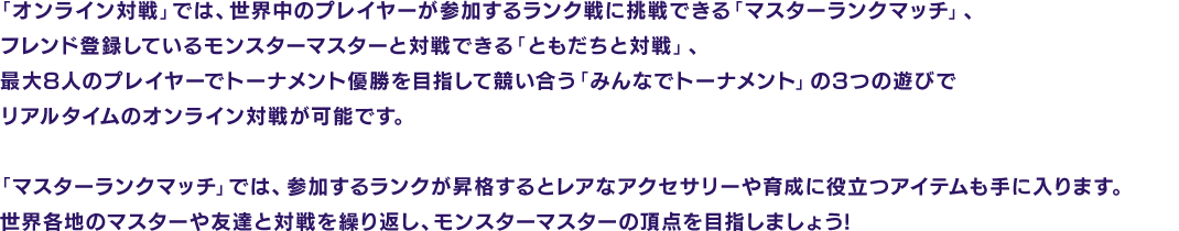  「オンライン対戦」では、世界中のプレイヤーが参加するランク戦に挑戦できる 「マスターランクマッチ」、フレンド登録しているモンスターマスターと対戦できる 「ともだちと対戦」、最大8人のプレイヤーでトーナメント優勝を目指して競い合う 「みんなでトーナメント」の3つの遊びでリアルタイムのオンライン対戦が可能です。「マスターランクマッチ」では、参加するランクが昇格するとレアなアクセサリーや育成に役立つアイテムも手に入ります。世界各地のマスターや友達と対戦を繰り返し、モンスターマスターの頂点を目指しましょう!