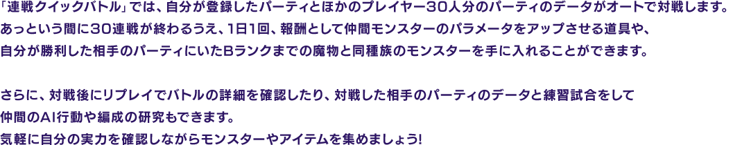 「連戦クイックバトル」では、自分が登録したパーティとほかのプレイヤー30人分のパーティのデータがオートで対戦します。あっという間に30連戦が終わるうえ、1日1回、報酬として仲間モンスターのパラメータをアップさせる道具や、自分が勝利した相手のパーティにいたBランクまでの魔物と同種族のモンスターを手に入れることができます。さらに、対戦後にリプレイでバトルの詳細を確認したり、対戦した相手のパーティのデータと練習試合をして仲間のAI行動や編成の研究もできます。気軽に自分の実力を確認しながらモンスターやアイテムを集めましょう!