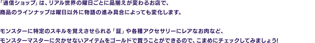 「通信ショップ」は、リアル世界の曜日ごとに品揃えが変わるお店で、商品のラインナップは曜日以外に物語の進み具合によっても変化します。モンスターに特定のスキルを覚えさせられる「証」や各種アクセサリーにレアなお肉など、モンスターマスターに欠かせないアイテムをゴールドで買うことができるので、こまめにチェックしてみましょう!