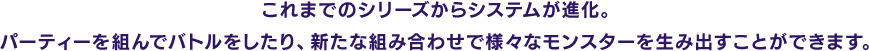 これまでのシリーズからシステムが進化。パーティーを組んでバトルをしたり、新たな組み合わせで様々なモンスターを生み出すことができます。