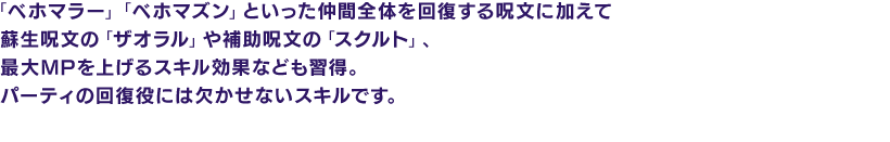 「ベホマラー」「ベホマズン」といった仲間全体を回復する呪文に加えて蘇生呪文の「ザオラル」や補助呪文の「スクルト」、最大MPを上げるスキル効果なども習得。パーティの回復役には欠かせないスキルです。