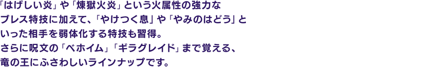 「はげしい炎」や「煉獄火炎」という火属性の強力なブレス特技に加えて、「やけつく息」や「やみのはどう」といった相手を弱体化する特技も習得。さらに呪文の「ベホイム」「ギラグレイド」まで覚える、竜の王にふさわしいラインナップです。
