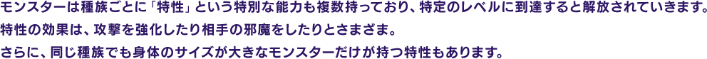 モンスターは種族ごとに「特性」という特別な能力も複数持っており、特定のレベルに到達すると解放されていきます。特性の効果は、攻撃を強化したり相手の邪魔をしたりとさまざま。さらに、同じ種族でも身体のサイズが大きなモンスターだけが持つ特性もあります。
