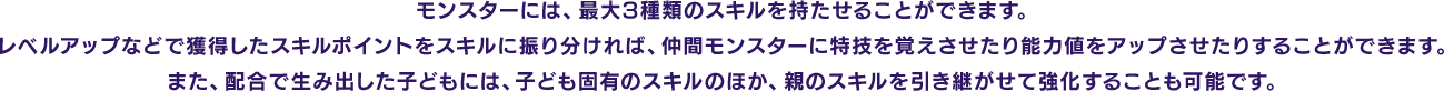 モンスターには、最大3種類のスキルを持たせることができます。レベルアップなどで獲得したスキルポイントをスキルに振り分ければ、仲間モンスターに特技を覚えさせたり能力値をアップさせたりすることができます。また、配合で生み出した子どもには、子ども固有のスキルのほか、親のスキルを引き継がせて強化することも可能です。