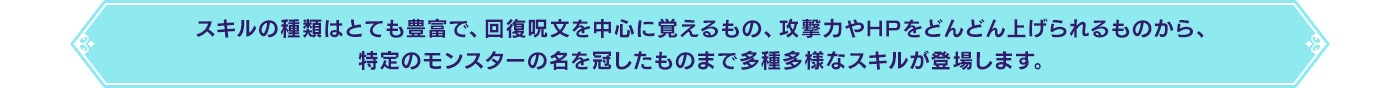 スキルの種類はとても豊富で、回復呪文を中心に覚えるもの、攻撃力やHPをどんどん上げられるものから、特定のモンスターの名を冠したものまで多種多様なスキルが登場します。
