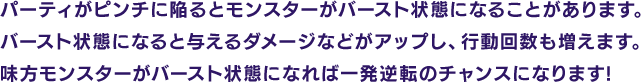 パーティがピンチに陥るとモンスターがバースト状態になることがあります。バースト状態になると与えるダメージなどがアップし、行動回数も増えます。味方モンスターがバースト状態になれば一発逆転のチャンスになります!