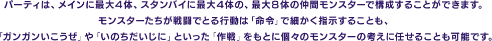 パーティは、メインに最大４体、スタンバイに最大４体の、最大８体の仲間モンスターで構成することができます。モンスターたちが戦闘でとる行動は「命令」で細かく指示することも、「ガンガンいこうぜ」や「いのちだいじに」といった「作戦」をもとに個々のモンスターの考えに任せることも可能です。
