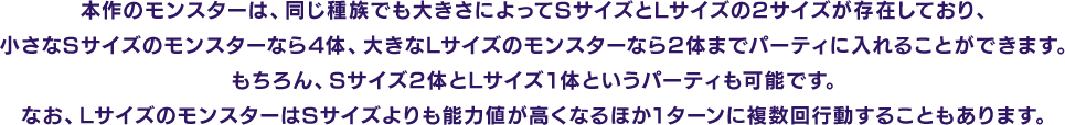 本作のモンスターは、同じ種族でも大きさによってSサイズとLサイズの2サイズが存在しており、小さなSサイズのモンスターなら4体、大きなLサイズのモンスターなら2体までパーティに入れることができます。もちろん、Sサイズ2体とLサイズ1体というパーティも可能です。なお、LサイズのモンスターはSサイズよりも能力値が高くなるほか1ターンに複数回行動することもあります。