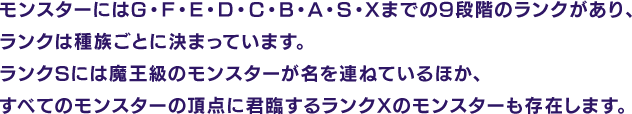モンスターにはG・F・E・D・C・B・A・S・Xまでの9段階のランクがあり、ランクは種族ごとに決まっています。ランクSには魔王級のモンスターが名を連ねているほか、すべてのモンスターの頂点に君臨するランクXのモンスターも存在します。