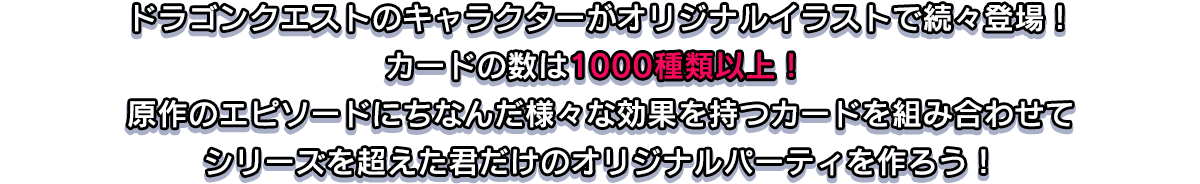 ドラゴンクエストのキャラクターがオリジナルイラストで続々登場！カードの数は1000種類以上！ 原作のエピソードにちなんだ様々な効果を持つカードを組み合わせてシリーズを超えた君だけのオリジナルパーティを作ろう！