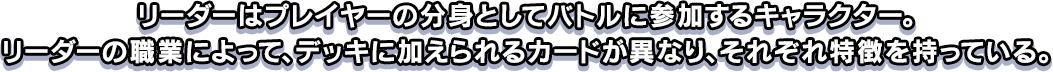 リーダーはプレイヤーの分身としてバトルに参加するキャラクター。リーダーの職業によって、デッキに加えられるカードが異なり、それぞれ特徴を持っている。