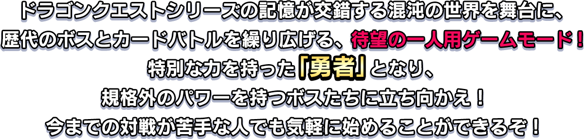 ドラゴンクエストシリーズの記憶が交錯する混沌の世界を舞台に、歴代のボスとカードバトルを繰り広げる、待望の一人用ゲームモード！特別な力を持った「勇者」となり、規格外のパワーを持つボスたちに立ち向かえ！今までの対戦が苦手な人でも気軽に始めることができるぞ！