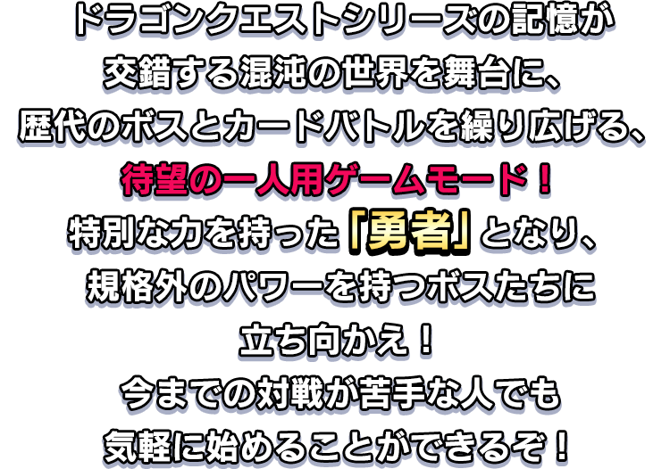 ドラゴンクエストシリーズの記憶が交錯する混沌の世界を舞台に、歴代のボスとカードバトルを繰り広げる、待望の一人用ゲームモード！特別な力を持った「勇者」となり、規格外のパワーを持つボスたちに立ち向かえ！今までの対戦が苦手な人でも気軽に始めることができるぞ！