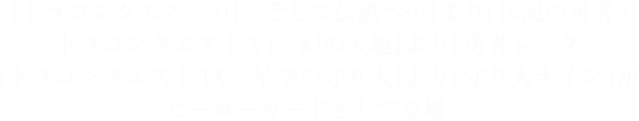 『ドラゴンクエストIII　そして伝説へ…』より「伝説の勇者」『ドラゴンクエストVI　幻の大地』より「勇者レック」『ドラゴンクエストIX　星空の守り人』より「守り人ナイン」がヒーローカードとして登場！