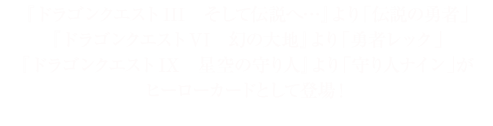 『ドラゴンクエストIII　そして伝説へ…』より「伝説の勇者」『ドラゴンクエストVI　幻の大地』より「勇者レック」『ドラゴンクエストIX　星空の守り人』より「守り人ナイン」がヒーローカードとして登場！