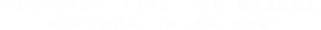 今までのドラゴン・スライム・ゾンビ・魔王系に加え、新たに「物質系」「あくま系」が登場！