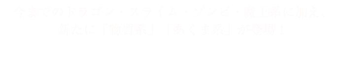 今までのドラゴン・スライム・ゾンビ・魔王系に加え、新たに「物質系」「あくま系」が登場！