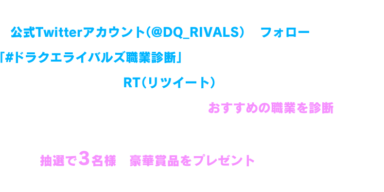 ドラゴンクエストライバルズ エース公式Twitterアカウント（@DQ_RIVALS）をフォローした上で、「#ドラクエライバルズ職業診断」のハッシュタグがついたツイートをRT（リツイート）すると、あなたの過去のツイートを分析して、おすすめの職業を診断します！また、職業診断された人の中から抽選で3名様へ豪華賞品をプレゼントしちゃいます！※診断は1人1回までとなります。