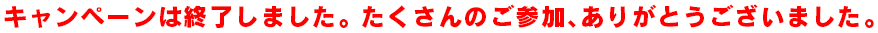 キャンペーンは終了しました。たくさんのご参加、ありがとうございました。