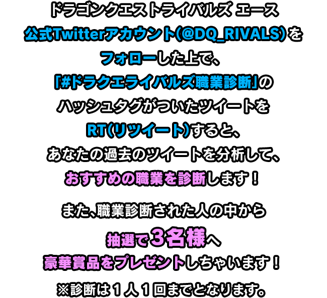 ドラゴンクエストライバルズ エース公式Twitterアカウント（@DQ_RIVALS）をフォローした上で、「#ドラクエライバルズ職業診断」のハッシュタグがついたツイートをRT（リツイート）すると、あなたの過去のツイートを分析して、おすすめの職業を診断します！また、職業診断された人の中から抽選で3名様へ豪華賞品をプレゼントしちゃいます！※診断は1人1回までとなります。